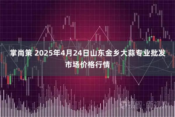 掌尚策 2025年4月24日山东金乡大蒜专业批发市场价格行情