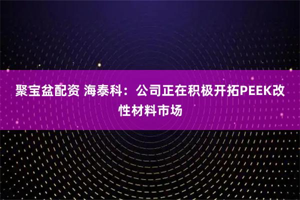 聚宝盆配资 海泰科:公司正在积极开拓PEEK改性材料市场