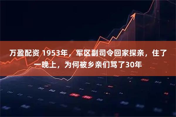 万盈配资 1953年,军区副司令回家探亲,住了一晚上,为何被乡亲们骂了30年