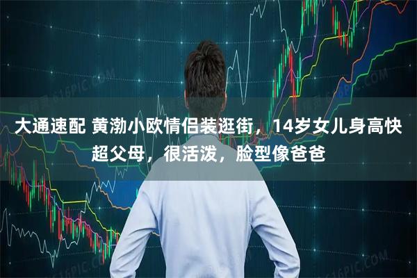 大通速配 黄渤小欧情侣装逛街,14岁女儿身高快超父母,很活泼,脸型像爸爸