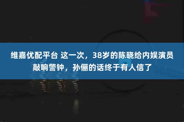 维嘉优配平台 这一次,38岁的陈晓给内娱演员敲响警钟,孙俪的话终于有人信了