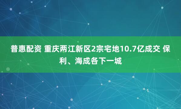 普惠配资 重庆两江新区2宗宅地10.7亿成交 保利、海成各下一城