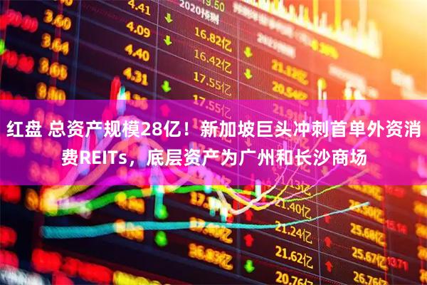红盘 总资产规模28亿！新加坡巨头冲刺首单外资消费REITs，底层资产为广州和长沙商场