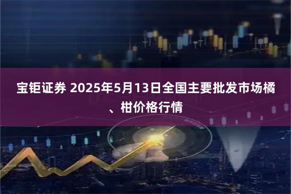 宝钜证券 2025年5月13日全国主要批发市场橘、柑价格行情