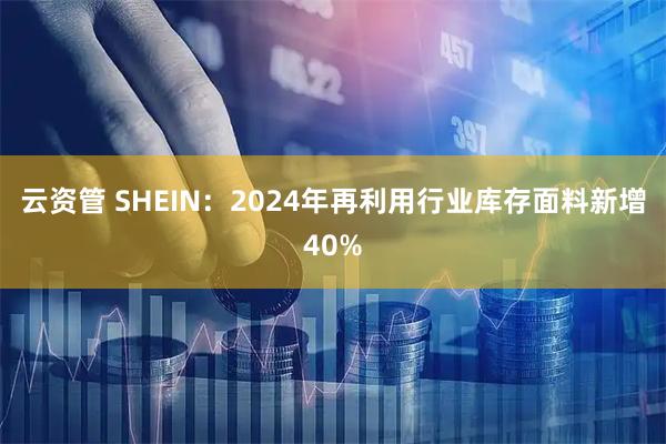 云资管 SHEIN：2024年再利用行业库存面料新增40%