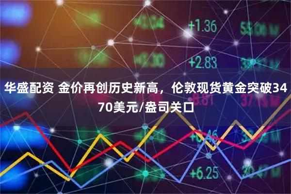 华盛配资 金价再创历史新高，伦敦现货黄金突破3470美元/盎司关口