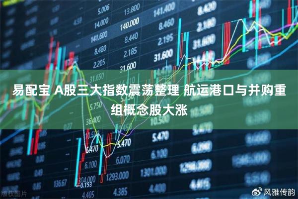 易配宝 A股三大指数震荡整理 航运港口与并购重组概念股大涨