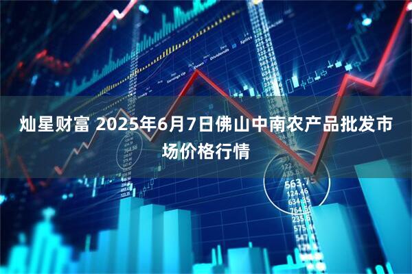 灿星财富 2025年6月7日佛山中南农产品批发市场价格行情