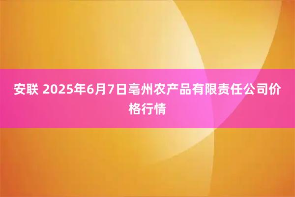 安联 2025年6月7日亳州农产品有限责任公司价格行情