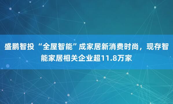 盛鹏智投 “全屋智能”成家居新消费时尚，现存智能家居相关企业超11.8万家