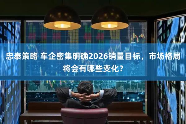 忠泰策略 车企密集明确2026销量目标，市场格局将会有哪些变化？