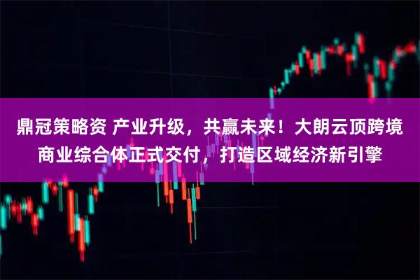 鼎冠策略资 产业升级，共赢未来！大朗云顶跨境商业综合体正式交付，打造区域经济新引擎