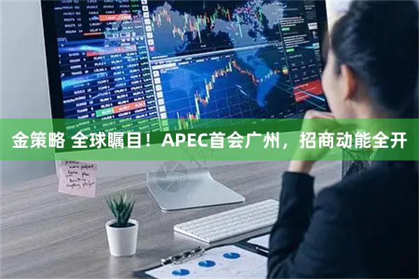金策略 全球瞩目！APEC首会广州，招商动能全开