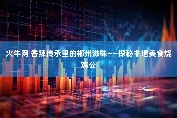 火牛网 香辣传承里的郴州滋味——探秘非遗美食烧鸡公