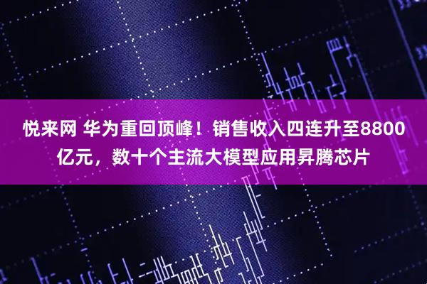 悦来网 华为重回顶峰！销售收入四连升至8800亿元，数十个主流大模型应用昇腾芯片