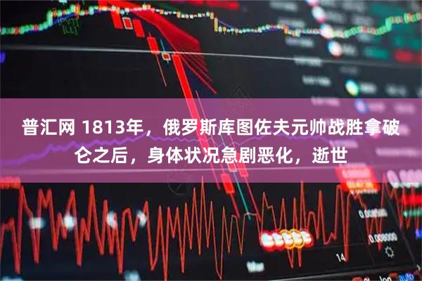 普汇网 1813年，俄罗斯库图佐夫元帅战胜拿破仑之后，身体状况急剧恶化，逝世