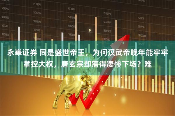 永崋证券 同是盛世帝王，为何汉武帝晚年能牢牢掌控大权，唐玄宗却落得凄惨下场？难