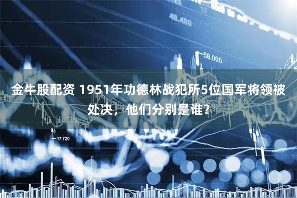 金牛股配资 1951年功德林战犯所5位国军将领被处决，他们分别是谁？