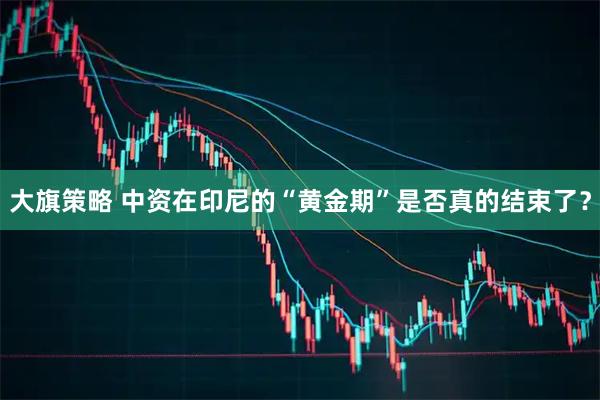 大旗策略 中资在印尼的“黄金期”是否真的结束了？